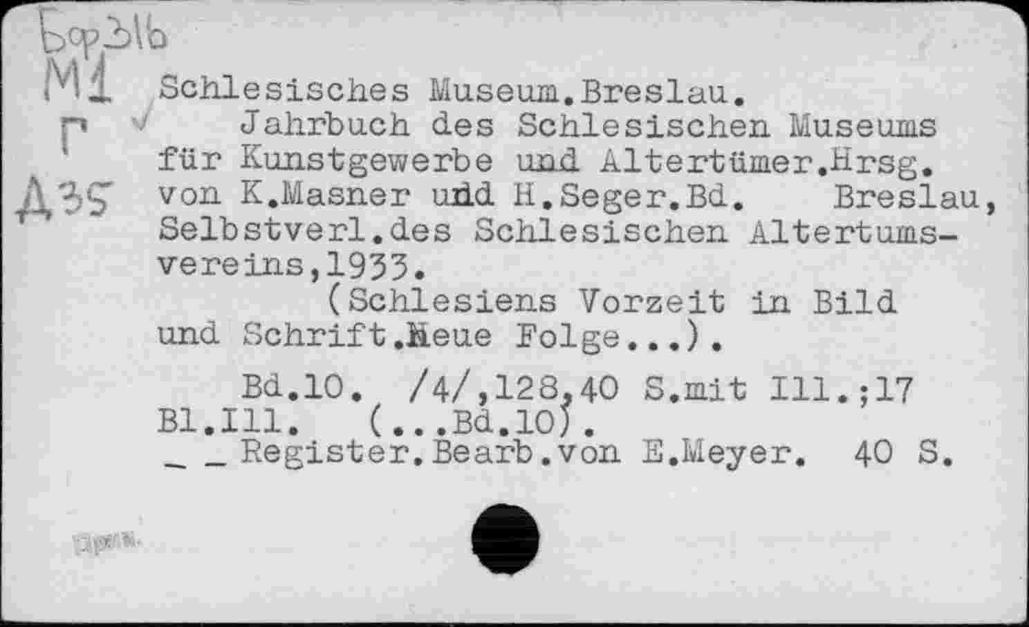 ﻿r'd. Schlesisches Museum.Breslau.
p V Jahrbuch des Schlesischen Museums für Kunstgewerbe und Altertümer.hrsg.
АЗ? von K.Masner udd H.Seger.Bd.	Breslau,
Selbstverl.des Schlesischen Altertumsvereins, 1933.
(Schlesiens Vorzeit in Bild und Schrift .Heue Folge...).
Bd.IO. /4/,128,40 S.mit Ill.;17 Bl.Ill.	(...Bd.IO).
___Register.Bearb.von E.Meyer. 4O S.
